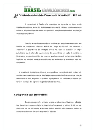 42
8.8 Perpetuação da jurisdição (“perpetuatio jurisdctionis” – CPC, art.
87)
A competência é fixada pela propositura da demanda em juízo, sendo
irrelevantes quaisquer alterações posteriores em suas regras. Portanto, o juiz que primeiro
conhecer do processo perpetua nele sua jurisdição, independentemente de modificação
ulterior de competência.
Exceções a esse fenômeno são as modificações posteriores respeitantes aos
critérios de competência absoluta. Apesar do Código de Processo Civil limitar-se a
excepcionar a perpetuação da jurisdição apenas nos casos de supressão do órgão
jurisdicional ou de alteração superveniente de competência em razão da matéria ou
hierárquica, os demais critérios de natureza absoluta, pessoal ou funcional, também
implicam sua imediata aplicação aos processos em andamento e remessa ao novo juiz
competente.
A perpetuatio jurisdictionis difere da prorrogação de competência, pois nesta o juiz
adquire sua competência no curso do processo, por ausência de oferecimento de exceção
declinatória de foro, enquanto na primeira o juiz perde a sua competência original, por
força da alteração das regras de fixação de natureza absoluta.
9. Das partes e seus procuradores
O processo desenvolve a relação jurídica surgida entre os litigantes e o Estado-
juiz. Gera o processo uma relação jurídica trilateral que vincula os sujeitos da lide e o juiz,
todos com um fim em comum, a busca da solução definitiva solucionando o conflito de
interesse estabelecido em torno da pretensão resistida.
 