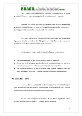 43
Sem a presença do órgão judicial, é impossível o estabelecimento da relação
processual. Mas, sem a provocação da parte, não pode o juiz instruir o processo.
Ademais, com relação aos procuradores não se pode confundir a capacidade
processual, que é aptidão para ser parte, com a capacidade de postulação, que vem a ser a
aptidão para realizar os atos dos processossos de maneira eficaz.
Em nossos ordenamento é imprecindível a representação por um advogado
legalmente inscrito na Ordem dos Advogados (art. 36). Trata-se de pressuposto
processual, cuja inobservância conduz à nulidade processual.
Há casos porém em que se admite a postulação pelas partes, quando:
a) Tiver habilitação legal, ou seja, quando a própria parte for advogado;
b) Mesmo não sendo advogado, quando não houver causídico no lugar, ou quando os
existentes se recusarem ao patrocínio da causa ou estiverem impedidos;
c) Nos juizados especiais ou de pequenas causa, A Lei 9.099/95, admite a postulação
direta pelas partes, desde que o valor da causa não ultrapasse 20 salários mínimos.
9.1 Conceito de parte
A parte, além de sujeito da lide ou do negócio jurídico material deduzido em
juízo, é também sujeito do processo, para Carnelluti é “no sentido de que é uma das
pessoas que fazem o processo, seja no sentido ativo ou passivo.”
Há dois conceitos departe: como sujeito da lide, tem-se a parte em sentido
material, e como sujeito do processo, a parte em sentido processual.
 
