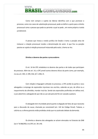 44
Como nem sempre o sujeito da lidense identifica com o que promove o
processo, como nos casos de substituição processual, pode-se definir a parte para o direito
processual como a pessoa que pede ou perante a qual se pede , em nome próprio a tutela
jurisdicional.
A pessoa que invoca a tutela jurídica do Estado e toma a posição ativa de
instaurar a relação processual recebe a denominação de autor. A que fica na posição
passiva se sujeita à relação processual instaurada pelo autor, chama-se réu.
Direitos e deveres das partes e procuradores
O art. 14 do CPC estabelece os deveres das partes e de todos que participam
do processo. Além do art. 14, o CPC prevê outros deveres éticos da parte como, por exemplo,
no seu art. 445, II, 599, 416, §1º
e 446, III.
Com relação à linguagem utilizada no processo, o CPC proíbe às partes e seus
advogados o emprego de expressões injuriosas nos escritos, cabendo ao juiz, de ofício ou a
requerimento do ofendido, mandar riscá-las. Sendo tais expressões proferidas em defesa oral,
o juiz advertirá o advogado de que não as use sob pena de lhe ser cassada a palavra.
O advogado tem imunidade penal quanto à alegação de fatos de que necessita
para a discussão da causa, chamada jus conviciandi (art. 142 do Código Penal). Todavia, a
calúnia ou a ofensa gratuita estão proibidas ainda que no acalorado debate da demanda.
Os direitos e deveres dos advogados se acham elencados no Estatuto da OAB
(Lei n° 8.906/94) e no CPC art. 39 e 40.
 