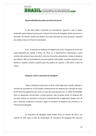 45
Responsabilidade das partes por dano processual
O CPC atual adota o princípio da sucumbência, segundo o qual as partes
respondem pelas despesas processuais, inclusive honorários de advogado, desde que percam a
demanda. No entanto, aquele que pleitear com dolo (intenção de causar prejuízo), responde
por perdas e danos em favor do prejudicado.
O art. 17 descreve as hipóteses de litigância de má fé. O litigante de má fé será
responsabilizado por perdas e danos, de ofício ou a requerimento, indenizando a parte
contrária dos prejuízos que esta sofrer, além dos honorários advocatícios e todas as despesas
que efetuou. Não há necessidade de uma nova ação de indenização; na própria sentença o juiz
decidirá a respeito, fixando a quantia (que não poderá ser superior a 20% sobre o valor da
causa).
Despesas, multas e honorários de advogado
Todas as despesas processuais, ao final, serão pagas pelo vencido, segundo o
princípio da sucumbência. O CPC dispõe o adiantamento das despesas até a decisão da causa.
O CPC libera do pagamento das custas os casos de justiça gratuita (art. 5º
, LXXIV, da CRFB/88).
Salvo as disposições concernentes à justiça gratuita, cabe às partes prover as despesas dos
atos que realizam ou requerem no processo, antecipando-lhes o pagamento. Dispõe o art. 20
que a sentença condenará o vencido a pagar ao vencedor as despesas que antecipou e os
honorários de advogado.
Os honorários de advogado serão fixados entre um mínimo de 10% e um
máximo de 20% sobre o valor da condenação. Os honorários de advogado têm natureza
 