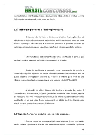 46
indenizatória. Seu valor, fixado pelo juiz, é absolutamente independente do eventual contrato
de honorários que o advogado tenha com o seu cliente.
9.2 Substituição processual e substituição de parte
O titular da ação é o titular do direito material violado (legitimação ordinária).
Sá quando a lei permitir é admissível que terceiro venha a juízo tutelar direito alheio, em nome
próprio (legitimação extraordinária). A substituição processual é, portanto, sinônimo de
legitimação extraordinária, agindo o substituto na defesa do interesse que não lhe pertence.
Este instituto não pode ser confundido com a substituição de parte, a qual
significa a alteração da pessoa que figura em um dos pólos do processo.
Depois de estabilizada a demanda, nosso ordenamento só permite a
substituição das partes originárias em caso de falecimento, mediante a suspensão do feito até
que se proceda à habilitação dos sucessores ou do espólio e contanto que o direito de ação
não seja intransmissível, pois nesse caso deverá ser o processo extinto (CPC, art. 267).
A alienação do objeto litigioso não implica a alteração das partes. A
transferência do direito material, após a citação válida, é irrelevante para o processo, vez que
ele prosseguirá até o final com as partes originárias, a não ser que haja concordância quanto a
substituição em um dos pólos. Senão, ao adquirente do objeto ou direito litigioso, pode
intervir na causa como assistente simples do alienante.
9.3 Capacidade de estar em juízo e capacidade processual
Qualquer pessoa que possua capacidade de ser sujeito de direitos e obrigações
na vida civil tem capacidade de estar em juízo. Determinadas ficções jurídicas têm capacidade
 