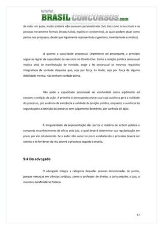 47
de estar em juízo, muito embora não possuem personalidade civil, tais como o nascituro e as
pessoas meramente formais (massa falida, espólio e condomínio), as quais podem atuar como
partes nos processos, desde que legalmente representadas (genitora, inventariante e síndico).
Já quanto a capacidade processual (legitimatio ad processum), a princípio
segue as regras da capacidade de exercício no Direito Civil. Como a relação jurídica processual
implica atos de manifestação de vontade, exige a lei processual os mesmos requisitos
integrativos da vontade daqueles que, seja por força da idade, seja por força de alguma
debilidade mental, não tenham vontade plena.
Não pode a capacidade processual ser confundida coma legitimatio ad
causam, condição da ação. A primeira é pressuposto processual cuja ausência gera a nulidade
do processo, por ausência de existência e validade da relação jurídica, enquanto a ausência da
segunda gera a extinção do processo sem julgamento do mérito, por carência de ação.
A irregularidade da representação das partes é matéria de ordem pública e
comporta reconhecimento de ofício pelo juiz, o qual deverá determinar sua regularização em
prazo por ele estabelecido. Se o autor não sanar no prazo estabelecido o processo deverá ser
extinto e se for dever do réu deverá o processo seguido à revelia.
9.4 Do advogado
O advogado integra a categoria daquelas pessoas denominadas de jurista,
porque versadas em ciências jurídicas, como o professor de direito, o jurisconsulto, o juiz, o
membro do Ministério Público.
 