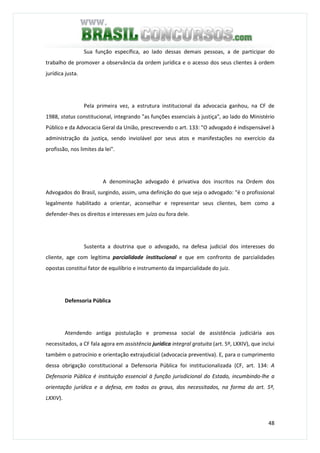 48
Sua função específica, ao lado dessas demais pessoas, a de participar do
trabalho de promover a observância da ordem jurídica e o acesso dos seus clientes à ordem
jurídica justa.
Pela primeira vez, a estrutura institucional da advocacia ganhou, na CF de
1988, status constitucional, integrando "as funções essenciais à justiça", ao lado do Ministério
Público e da Advocacia Geral da União, prescrevendo o art. 133: "O advogado é indispensável à
administração da justiça, sendo inviolável por seus atos e manifestações no exercício da
profissão, nos limites da lei".
A denominação advogado é privativa dos inscritos na Ordem dos
Advogados do Brasil, surgindo, assim, uma definição do que seja o advogado: "é o profissional
legalmente habilitado a orientar, aconselhar e representar seus clientes, bem como a
defender-lhes os direitos e interesses em juízo ou fora dele.
Sustenta a doutrina que o advogado, na defesa judicial dos interesses do
cliente, age com legítima parcialidade institucional e que em confronto de parcialidades
opostas constitui fator de equilíbrio e instrumento da imparcialidade do juiz.
Defensoria Pública
Atendendo antiga postulação e promessa social de assistência judiciária aos
necessitados, a CF fala agora em assistência jurídica integral gratuita (art. 5º, LXXIV), que inclui
também o patrocínio e orientação extrajudicial (advocacia preventiva). E, para o cumprimento
dessa obrigação constitucional a Defensoria Pública foi institucionalizada (CF, art. 134: A
Defensoria Pública é instituição essencial à função jurisdicional do Estado, incumbindo-lhe a
orientação jurídica e a defesa, em todos os graus, dos necessitados, na forma do art. 5º,
LXXIV).
 