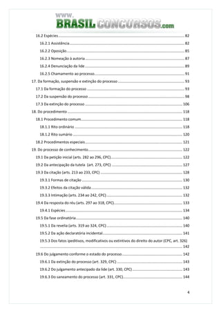 4
16.2 Espécies........................................................................................................................... 82
16.2.1 Assistência................................................................................................................ 82
16.2.2 Oposição................................................................................................................... 85
16.2.3 Nomeação à autoria................................................................................................. 87
16.2.4 Denunciação da lide................................................................................................. 89
16.2.5 Chamamento ao processo........................................................................................ 91
17. Da formação, suspensão e extinção do processo................................................................. 93
17.1 Da formação do processo ............................................................................................... 93
17.2 Da suspensão do processo.............................................................................................. 98
17.3 Da extinção do processo ............................................................................................... 106
18. Do procedimento ................................................................................................................ 118
18.1 Procedimento comum................................................................................................... 118
18.1.1 Rito ordinário ......................................................................................................... 118
18.1.2 Rito sumário ........................................................................................................... 120
18.2 Procedimentos especiais............................................................................................... 121
19. Do processo de conhecimento............................................................................................ 122
19.1 Da petição inicial (arts. 282 ao 296, CPC)...................................................................... 122
19.2 Da antecipação da tutela (art. 273, CPC) ..................................................................... 127
19.3 Da citação (arts. 213 ao 233, CPC) ................................................................................ 128
19.3.1 Formas de citação .................................................................................................. 130
19.3.2 Efeitos da citação válida......................................................................................... 132
19.3.3 Intimação (arts. 234 ao 242, CPC).......................................................................... 132
19.4 Da resposta do réu (arts. 297 ao 318, CPC)................................................................... 133
19.4.1 Espécies.................................................................................................................. 134
19.5 Da fase ordinatória........................................................................................................ 140
19.5.1 Da revelia (arts. 319 ao 324, CPC).......................................................................... 140
19.5.2 Da ação declaratória incidental.............................................................................. 141
19.5.3 Dos fatos ipeditivos, modificativos ou extintivos do direito do autor (CPC, art. 326)
........................................................................................................................................... 142
19.6 Do julgamento conforme o estado do processo........................................................... 142
19.6.1 Da extinção do processo (art. 329, CPC)................................................................ 143
19.6.2 Do julgamento antecipado da lide (art. 330, CPC)................................................. 143
19.6.3 Do saneamento do processo (art. 331, CPC).......................................................... 144
 