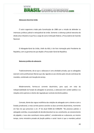 49
Advocacia-Geral da União
É outro organismo criado pela Constituição de 1988 com a missão de defender os
interesses jurídicos judicial e extrajudicial da União. Somente a cobrança judicial executiva da
dívida ativa tributária é que fica a cargo de outra instituição federal, a Procuradoria da Fazenda
Nacional.
O Advogado-Geral da União, chefe da AGU, é de livre nomeação pelo Presidente da
República, sem as garantias de que dispõe o Procurador-Geral da República.
Natureza jurídica da advocacia
TradicionaImente, diz-se que a advocacia é uma atividade privada, que os advogados
exercem como profissionais liberais que são, ligando-se aos clientes pelo vínculo contratual do
mandato, combinado com locação de serviço.
Modernamente, formou-se corrente doutrinária, para qual, em vista da
indispensabilidade da função do advogado no processo, a advocacia tem caráter público e as
relações entre patrono e cliente são regulada por contrato de direito público.
Contudo, diante das regras multifárias das relações do advogado com o cliente e com o
Estado jurisdicional, o mais correto parece conciliar as duas correntes doutrinárias, mormente
em face do que prescreve o art. 2º do atual EOAB (lei 8.906/94: "No processo judicial, o
advogado contribui, na postulação de decisão favorável ao seu constituinte, ao convencimento
do julgador, e seus atos constituem múnus público", considerando-se a advocacia, ao mesmo
tempo, como ministério privado de função pública e social. Assim é que o mandato judicial
 