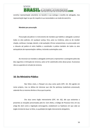50
constitui representação voluntária no tocante à sua outorga e escolha do advogado, mas
representação legal no que diz respeito à sua necessidade e ao modo de exercê-la.
Mandato por procuração
Procuração ad judicia é o instrumento de mandato que habilita o advogado a praticar
todos os atos judiciais, em qualquer justiça, foro, juízo ou instância, salvo os de receber
citação, confessar, transigir, desistir, e dar quitação e firmar compromisso; e a procuração com
a cláusula ad judicia et extra habilita o constituído à prática também de todos os atos
extrajudiciais de representação e defesa, incluindo sustentações orais.
Ao renunciar ao mandato o advogado continuará a representar o outorgante pelos dez
dias seguintes à intimação da renúncia, salvo se for substituído antes desse prazo. O processo
não se suspende em virtude da renúncia.
10. Do Ministério Público
Nos feitos cíveis, o Parquet ora atua como parte (CPC. Art. 81) agindo em
nome próprio, mas na defesa de interesse que não lhe pertença (substituto processual),
cabendo-lhe os mesmos direitos e ônus que às partes.
Ora atua como órgão interveniente (CPC. Art. 82), dês que existentes e
presentes as situações preconizadas pela lei. Com efeito, o Código de Processo Civil, em seu
artigo 82, bem como a legislação extravagante, estabelecem as hipóteses em que cabe ao
órgão ministerial atuar no feito, na qualidade de órgão interveniente obrigatório.
 