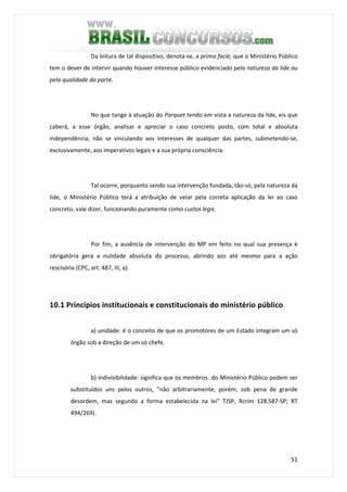 51
Da leitura de tal dispositivo, denota-se, a prima facie, que o Ministério Público
tem o dever de intervir quando houver interesse público evidenciado pela natureza da lide ou
pela qualidade da parte.
No que tange à atuação do Parquet tendo em vista a natureza da lide, eis que
caberá, a esse órgão, analisar e apreciar o caso concreto posto, com total e absoluta
independência, não se vinculando aos interesses de qualquer das partes, submetendo-se,
exclusivamente, aos imperativos legais e a sua própria consciência.
Tal ocorre, porquanto sendo sua intervenção fundada, tão-só, pela natureza da
lide, o Ministério Público terá a atribuição de velar pela correta aplicação da lei ao caso
concreto, vale dizer, funcionando puramente como custos legis.
Por fim, a ausência de intervenção do MP em feito no qual sua presença é
obrigatória gera a nulidade absoluta do processo, abrindo azo até mesmo para a ação
rescisória (CPC, art. 487, III, a).
10.1 Princípios institucionais e constitucionais do ministério público
a) unidade: é o conceito de que os promotores de um Estado integram um só
órgão sob a direção de um só chefe.
b) indivisibilidade: significa que os membros do Ministério Público podem ser
substituídos uns pelos outros, "não arbitrariamente, porém, sob pena de grande
desordem, mas segundo a forma estabelecida na lei" TJSP, Rcrim 128.587-SP; RT
494/269).
 