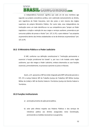 52
c) independência funcional: significa que cada um de seus membros age
segundo sua própria consciência jurídica, com submissão exclusivamente ao direito,
sem ingerência do Poder Executivo, nem dos juízes e nem mesmo dos órgãos
superiores do próprio Ministério Público. Por outro lado, essa independência da
Instituição como um todo identifica-se na sua competência para "propor ao Poder
Legislativo a criação e extinção de seus cargos e serviços auxiliares, provendo-os por
concursos público de provas e títulos" (art. 127, § 2º), e para elaborar "sua proposta
orçamentária dentro dos limites estabelecidos na lei de diretrizes orçamentárias" (art.
127, § 3º).
10.2 O Ministério Público e o Poder Judiciário
O MP, conforme sua definição constitucional é "instituição permanente e
essencial à função jurisdicional do Estado" e, por isso é ele tratado como órgão
autônomo, que não integra o Poder Judiciário, embora desenvolva as suas funções
essenciais, primordialmente, no processo e perante os juízos e tribunais.
Assim, a CF. apresenta o MP da União integrado pelo MPF (oficiando perante o
STF, STJ e Justiça Federal, MP do Trabalho (Justiça do Trabalho), MP Militar (Justiça
Militar da União) e MP do Distrito Federal e Territórios (Justiça do Distrito Federal e
Territórios.
10.3 Funções institucionais
a) promoção privativa da ação penal pública;
b) zelar pelo efetivo respeito aos Poderes Públicos e dos serviços de
relevância pública aos direitos assegurados nesta Constituição,
promovendo as medidas necessárias à sua garantia;
 