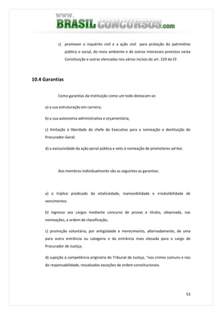 53
c) promover o inquérito civil e a ação civil para proteção do patrimônio
público e social, do meio ambiente e de outros interesses previstos nesta
Constituição e outras elencadas nos vários incisos do art. 129 da CF.
10.4 Garantias
Como garantias da Instituição como um todo destacam-se:
a) a sua estruturação em carreira;
b) a sua autonomia administrativa e orçamentária;
c) limitação à liberdade do chefe do Executivo para a nomeação e destituição do
Procurador-Geral;
d) a exclusividade da ação penal pública e veto à nomeação de promotores ad hoc.
Aos membros individualmente são as seguintes as garantias:
a) o tríplice predicado da vitaliciedade, inamovibilidade e irredutibilidade de
vencimentos
b) ingresso aos cargos mediante concurso de provas e títulos, observada, nas
nomeações, a ordem de classificação;
c) promoção voluntária, por antigüidade e merecimento, alternadamente, de uma
para outra entrância ou categoria e da entrância mais elevada para o cargo de
Procurador de Justiça;
d) sujeição à competência originária do Tribunal de Justiça, "nos crimes comuns e nos
de responsabilidade, ressalvadas exceções de ordem constitucionais.
 