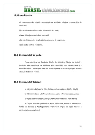 54
10.5 Impedimentos
a) a representação judicial e consultoria de entidades públicas e o exercício da
advocacia;
b) o recebimento de honorários, percentuais ou custas;
c) a participação em sociedade comercial;
d) o exercício de outra função pública, salvo uma de magistério;
e) atividades político-partidárias.
10.6 Órgãos do MP da União
Procurador-Geral da República (chefe do Ministério Público da União) -
nomeado pelo Presidente da República após aprovação pelo Senado Federal -
mandato bienal - destituição antes do prazo depende de autorização pela maioria
absoluta do Senado Federal.
10.7 Órgãos do MP Estadual
a) Administração Superior (PGJ, Colégio dos Procuradores; CSMP e CGMP);
b) Administração do MP (Procuradorias de Justiça e Promotorias de Justiça;
c) Órgãos de Execução (PGJ, Colégio, CSMP, Procuradores e Promotores);
d) Órgãos auxiliares ( Centros de Apoio operacional, Comissão de Concurso,
Centro de Estudos e Aperfeiçoamento Profissional, órgãos de apoio técnico e
administrativo e estagiários).
 