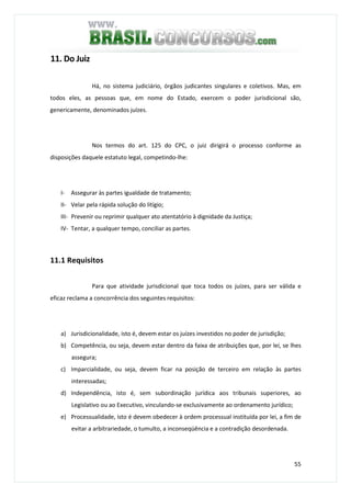 55
11. Do Juiz
Há, no sistema judiciário, órgãos judicantes singulares e coletivos. Mas, em
todos eles, as pessoas que, em nome do Estado, exercem o poder jurisdicional são,
genericamente, denominados juízes.
Nos termos do art. 125 do CPC, o juiz dirigirá o processo conforme as
disposições daquele estatuto legal, competindo-lhe:
I- Assegurar às partes igualdade de tratamento;
II- Velar pela rápida solução do litígio;
III- Prevenir ou reprimir qualquer ato atentatório à dignidade da Justiça;
IV- Tentar, a qualquer tempo, conciliar as partes.
11.1 Requisitos
Para que atividade jurisdicional que toca todos os juízes, para ser válida e
eficaz reclama a concorrência dos seguintes requisitos:
a) Jurisdicionalidade, isto é, devem estar os juízes investidos no poder de jurisdição;
b) Competência, ou seja, devem estar dentro da faixa de atribuições que, por lei, se lhes
assegura;
c) Imparcialidade, ou seja, devem ficar na posição de terceiro em relação às partes
interessadas;
d) Independência, isto é, sem subordinação jurídica aos tribunais superiores, ao
Legislativo ou ao Executivo, vinculando-se exclusivamente ao ordenamento jurídico;
e) Processualidade, isto é devem obedecer à ordem processual instituída por lei, a fim de
evitar a arbitrariedade, o tumulto, a inconseqüência e a contradição desordenada.
 