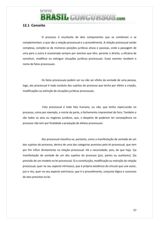 57
12.1 Conceito
O processo é resultante de dois componentes que se combinam e se
complementam, e que são a relação processual e o procedimento. A relação processual sendo
complexa, compõe-se de inúmeras posições jurídicas ativas e passivas, onde a passagem de
uma para a outra é ocasionada sempre por eventos que têm, perante o direito, a eficácia de
constituir, modificar ou extinguir situações jurídicas processuais. Esses eventos recebem o
nome de fatos processuais.
Os fatos processuais podem ser ou não ser efeito da vontade de uma pessoa,
logo, ato processual é toda conduta dos sujeitos do processo que tenha por efeito a criação,
modificações ou extinção de situações jurídicas processuais.
Fato processual é todo fato humano, ou não, que tenha repercussão no
processo, como por exemplo, a morte da parte, o fechamento imprevisível do foro. Também o
são todos os atos ou negócios jurídicos, que, a despeito de poderem ter conseqüência no
processo não tem por finalidade a produção de efeitos processuais.
Ato processual classifica-se, portanto, como a manifestação de vontade de um
dos sujeitos do processo, dentro de uma das categorias previstas pela lei processual, que tem
por fim influir diretamente na relação processual. Há a necessidade, pois, de que haja: 1)a
manifestação de vontade de um dos sujeitos do processo (juiz, partes ou auxiliares); 2)a
previsão de um modelo na lei processual; 3) a constituição, modificação ou extinção da relação
processual, quer no seu aspecto intrínseco, que é própria existência do vínculo que une autor,
juiz e réu, quer no seu aspecto extrínseco, que é o procedimento, conjunto lógico e sucessivo
de atos previstos na lei.
 