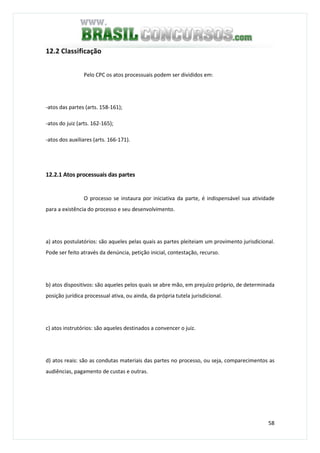 58
12.2 Classificação
Pelo CPC os atos processuais podem ser divididos em:
-atos das partes (arts. 158-161);
-atos do juiz (arts. 162-165);
-atos dos auxiliares (arts. 166-171).
12.2.1 Atos processuais das partes
O processo se instaura por iniciativa da parte, é indispensável sua atividade
para a existência do processo e seu desenvolvimento.
a) atos postulatórios: são aqueles pelas quais as partes pleiteiam um provimento jurisdicional.
Pode ser feito através da denúncia, petição inicial, contestação, recurso.
b) atos dispositivos: são aqueles pelos quais se abre mão, em prejuízo próprio, de determinada
posição jurídica processual ativa, ou ainda, da própria tutela jurisdicional.
c) atos instrutórios: são aqueles destinados a convencer o juiz.
d) atos reais: são as condutas materiais das partes no processo, ou seja, comparecimentos as
audiências, pagamento de custas e outras.
 