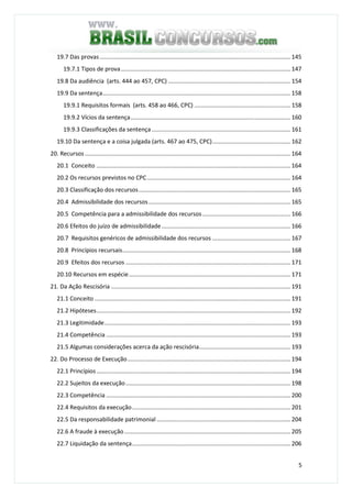 5
19.7 Das provas..................................................................................................................... 145
19.7.1 Tipos de prova........................................................................................................ 147
19.8 Da audiência (arts. 444 ao 457, CPC) ........................................................................... 154
19.9 Da sentença................................................................................................................... 158
19.9.1 Requisitos formais (arts. 458 ao 466, CPC) ........................................................... 158
19.9.2 Vícios da sentença.................................................................................................. 160
19.9.3 Classificações da sentença ..................................................................................... 161
19.10 Da sentença e a coisa julgada (arts. 467 ao 475, CPC)................................................ 162
20. Recursos .............................................................................................................................. 164
20.1 Conceito ....................................................................................................................... 164
20.2 Os recursos previstos no CPC........................................................................................ 164
20.3 Classificação dos recursos............................................................................................. 165
20.4 Admissibilidade dos recursos....................................................................................... 165
20.5 Competência para a admissibilidade dos recursos...................................................... 166
20.6 Efeitos do juízo de admissibilidade............................................................................... 166
20.7 Requisitos genéricos de admissibilidade dos recursos ................................................ 167
20.8 Princípios recursais....................................................................................................... 168
20.9 Efeitos dos recursos ..................................................................................................... 171
20.10 Recursos em espécie................................................................................................... 171
21. Da Ação Rescisória .............................................................................................................. 191
21.1 Conceito ........................................................................................................................ 191
21.2 Hipóteses....................................................................................................................... 192
21.3 Legitimidade.................................................................................................................. 193
21.4 Competência ................................................................................................................. 193
21.5 Algumas considerações acerca da ação rescisória........................................................ 193
22. Do Processo de Execução.................................................................................................... 194
22.1 Princípios....................................................................................................................... 194
22.2 Sujeitos da execução..................................................................................................... 198
22.3 Competência ................................................................................................................. 200
22.4 Requisitos da execução................................................................................................. 201
22.5 Da responsabilidade patrimonial .................................................................................. 204
22.6 A fraude à execução...................................................................................................... 205
22.7 Liquidação da sentença................................................................................................. 206
 