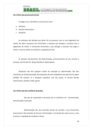59
12.2.2 Dos atos processuais do juiz
O código no art. 162 definiu os atos do juiz como:
a. Sentença
b. Decisão interlocutória
c. Despacho
As sentenças são decisões que põem fim ao processo, com ou sem julgamento de
mérito. No plano conceitual será terminativa a sentença que extingue o processo com o
julgamento de mérito, e meramente terminativa a que extingue o processo sem julgar o
mérito. o recurso cabível na sentença é a apelação (art 513).
As decisões interlocutórias são determinações, pronunciamento do juiz, durante o
processo, sem lhe pôr fim. Nessas decisões é cabível agravo.
Despachos não têm qualquer caráter de resolução ou determinação. São atos
instrutórios ou de documentação. Nos despachos de mero expediente não cabe recurso algum
(art504). No entanto, se o despacho prejudicar uma das partes, se tornará decisão
interlocutória, cabendo, então, agravo.
12.2.3 Dos atos dos auxiliares da justiça.
São atos de cooperação no processo que se classificam em : movimentação,
documentação e execução.
Movimentação são atos exercidos através do escrivão e seus funcionários
(escreventes). São exemplos de atos de movimentação: a conclusão dos autos ao juiz, a vista
às partes, a expedição de mandatos e ofícios.
 