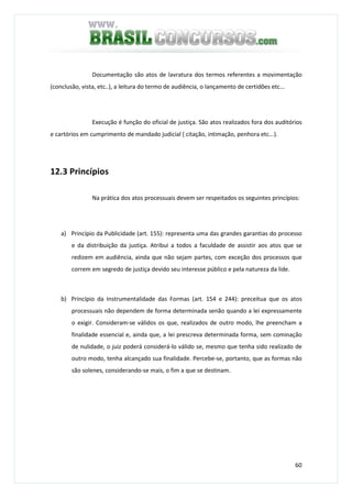 60
Documentação são atos de lavratura dos termos referentes a movimentação
(conclusão, vista, etc..), a leitura do termo de audiência, o lançamento de certidões etc...
Execução é função do oficial de justiça. São atos realizados fora dos auditórios
e cartórios em cumprimento de mandado judicial ( citação, intimação, penhora etc...).
12.3 Princípios
Na prática dos atos processuais devem ser respeitados os seguintes princípios:
a) Princípio da Publicidade (art. 155): representa uma das grandes garantias do processo
e da distribuição da justiça. Atribui a todos a faculdade de assistir aos atos que se
redizem em audiência, ainda que não sejam partes, com exceção dos processos que
correm em segredo de justiça devido seu interesse público e pela natureza da lide.
b) Princípio da Instrumentalidade das Formas (art. 154 e 244): preceitua que os atos
processuais não dependem de forma determinada senão quando a lei expressamente
o exigir. Consideram-se válidos os que, realizados de outro modo, lhe preencham a
finalidade essencial e, ainda que, a lei prescreva determinada forma, sem cominação
de nulidade, o juiz poderá considerá-lo válido se, mesmo que tenha sido realizado de
outro modo, tenha alcançado sua finalidade. Percebe-se, portanto, que as formas não
são solenes, considerando-se mais, o fim a que se destinam.
 