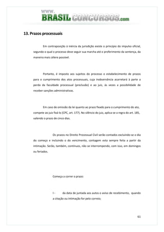 61
13. Prazos processuais
Em contraposição à inércia da jurisdição existe o princípio do impulso oficial,
segundo o qual o processo deve seguir sua marcha até o proferimento da sentença, da
maneira mais célere possível.
Portanto, é imposto aos sujeitos do processo o estabelecimento de prazos
para o cumprimento dos atos processuais, cuja inobservância acarretará à parte a
perda da faculdade processual (preclusão) e ao juiz, ás vezes a possibilidade de
receber sanções administrativas.
Em caso de omissão da lei quanto ao prazo fixado para o cumprimento do ato,
compete ao juiz fixá-lo (CPC, art. 177). No silêncio do juiz, aplica-se a regra do art. 185,
valendo o prazo de cinco dias.
Os prazos no Direito Processual Civil serão contados excluindo-se o dia
do começo e incluindo o do vencimento, contagem esta sempre feita a partir da
intimação. Serão, também, contínuos, não se interrompendo, com isso, em domingos
ou feriados.
Começa a correr o prazo:
I - da data de juntada aos autos o aviso de recebimento, quando
a citação ou intimação for pelo correio;
 