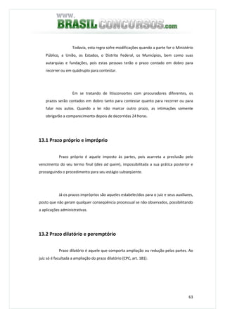 63
Todavia, esta regra sofre modificações quando a parte for o Ministério
Público, a União, os Estados, o Distrito Federal, os Municípios, bem como suas
autarquias e fundações, pois estas pessoas terão o prazo contado em dobro para
recorrer ou em quádruplo para contestar.
Em se tratando de litisconsortes com procuradores diferentes, os
prazos serão contados em dobro tanto para contestar quanto para recorrer ou para
falar nos autos. Quando a lei não marcar outro prazo, as intimações somente
obrigarão a comparecimento depois de decorridas 24 horas.
13.1 Prazo próprio e impróprio
Prazo próprio é aquele imposto às partes, pois acarreta a preclusão pelo
vencimento do seu termo final (dies ad quem), impossibilitada a sua prática posterior e
prosseguindo o procedimento para seu estágio subseqüente.
Já os prazos impróprios são aqueles estabelecidos para o juiz e seus auxiliares,
posto que não geram qualquer conseqüência processual se não observados, possibilitando
a aplicações administrativas.
13.2 Prazo dilatório e peremptório
Prazo dilatório é aquele que comporta ampliação ou redução pelas partes. Ao
juiz só é facultada a ampliação do prazo dilatório (CPC, art. 181).
 