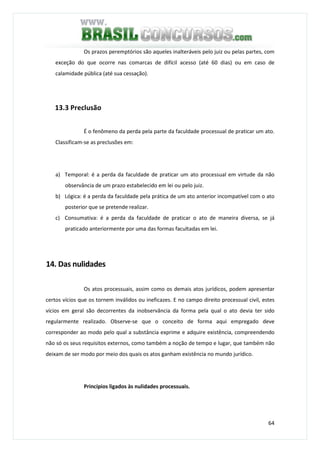 64
Os prazos peremptórios são aqueles inalteráveis pelo juiz ou pelas partes, com
exceção do que ocorre nas comarcas de difícil acesso (até 60 dias) ou em caso de
calamidade pública (até sua cessação).
13.3 Preclusão
É o fenômeno da perda pela parte da faculdade processual de praticar um ato.
Classificam-se as preclusões em:
a) Temporal: é a perda da faculdade de praticar um ato processual em virtude da não
observância de um prazo estabelecido em lei ou pelo juiz.
b) Lógica: é a perda da faculdade pela prática de um ato anterior incompatível com o ato
posterior que se pretende realizar.
c) Consumativa: é a perda da faculdade de praticar o ato de maneira diversa, se já
praticado anteriormente por uma das formas facultadas em lei.
14. Das nulidades
Os atos processuais, assim como os demais atos jurídicos, podem apresentar
certos vícios que os tornem inválidos ou ineficazes. E no campo direito processual civil, estes
vícios em geral são decorrentes da inobservância da forma pela qual o ato devia ter sido
regularmente realizado. Observe-se que o conceito de forma aqui empregado deve
corresponder ao modo pelo qual a substância exprime e adquire existência, compreendendo
não só os seus requisitos externos, como também a noção de tempo e lugar, que também não
deixam de ser modo por meio dos quais os atos ganham existência no mundo jurídico.
Princípios ligados às nulidades processuais.
 