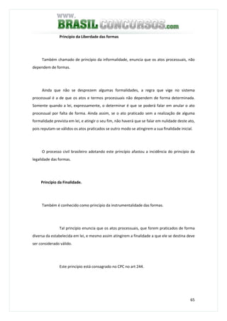65
Princípio da Liberdade das formas
Também chamado de princípio da informalidade, enuncia que os atos processuais, não
dependem de formas.
Ainda que não se desprezem algumas formalidades, a regra que vige no sistema
processual é a de que os atos e termos processuais não dependem de forma determinada.
Somente quando a lei, expressamente, o determinar é que se poderá falar em anular o ato
processual por falta de forma. Ainda assim, se o ato praticado sem a realização de alguma
formalidade prevista em lei, e atingir o seu fim, não haverá que se falar em nulidade deste ato,
pois reputam-se válidos os atos praticados se outro modo se atingirem a sua finalidade inicial.
O processo civil brasileiro adotando este princípio afastou a incidência do princípio da
legalidade das formas.
Princípio da Finalidade.
Também é conhecido como princípio da instrumentalidade das formas.
Tal princípio enuncia que os atos processuais, que forem praticados de forma
diversa da estabelecida em lei, e mesmo assim atingirem a finalidade a que ele se destina deve
ser considerado válido.
Este princípio está consagrado no CPC no art 244.
 