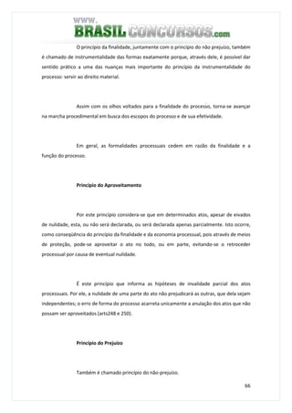 66
O princípio da finalidade, juntamente com o princípio do não prejuízo, também
é chamado de instrumentalidade das formas exatamente porque, através dele, é possível dar
sentido prático a uma das nuanças mais importante do princípio da instrumentalidade do
processo: servir ao direito material.
Assim com os olhos voltados para a finalidade do processo, torna-se avançar
na marcha procedimental em busca dos escopos do processo e de sua efetividade.
Em geral, as formalidades processuais cedem em razão da finalidade e a
função do processo.
Princípio do Aproveitamento
Por este princípio considera-se que em determinados atos, apesar de eivados
de nulidade, esta, ou não será declarada, ou será declarada apenas parcialmente. Isto ocorre,
como conseqüência do princípio da finalidade e da economia processual, pois através de meios
de proteção, pode-se aproveitar o ato no todo, ou em parte, evitando-se o retroceder
processual por causa de eventual nulidade.
É este princípio que informa as hipóteses de invalidade parcial dos atos
processuais. Por ele, a nulidade de uma parte do ato não prejudicará as outras, que dela sejam
independentes; o erro de forma do processo acarreta unicamente a anulação dos atos que não
possam ser aproveitados (arts248 e 250).
Princípio do Prejuízo
Também é chamado princípio do não-prejuízo.
 