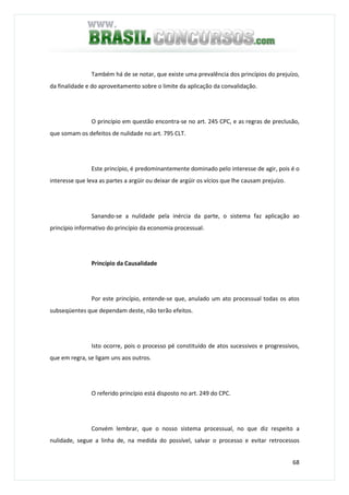 68
Também há de se notar, que existe uma prevalência dos princípios do prejuízo,
da finalidade e do aproveitamento sobre o limite da aplicação da convalidação.
O princípio em questão encontra-se no art. 245 CPC, e as regras de preclusão,
que somam os defeitos de nulidade no art. 795 CLT.
Este princípio, é predominantemente dominado pelo interesse de agir, pois é o
interesse que leva as partes a argüir ou deixar de argüir os vícios que lhe causam prejuízo.
Sanando-se a nulidade pela inércia da parte, o sistema faz aplicação ao
princípio informativo do princípio da economia processual.
Princípio da Causalidade
Por este princípio, entende-se que, anulado um ato processual todas os atos
subseqüentes que dependam deste, não terão efeitos.
Isto ocorre, pois o processo pé constituído de atos sucessivos e progressivos,
que em regra, se ligam uns aos outros.
O referido princípio está disposto no art. 249 do CPC.
Convém lembrar, que o nosso sistema processual, no que diz respeito a
nulidade, segue a linha de, na medida do possível, salvar o processo e evitar retrocessos
 