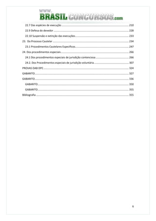 6
22.7 Das espécies de execução............................................................................................. 210
22.9 Defesa do devedor ........................................................................................................ 228
22.10 Suspensão e extinção das execuções.......................................................................... 233
23. Do Processo Cautelar ......................................................................................................... 234
23.1 Procedimentos Cautelares Específicos.......................................................................... 247
24. Dos procedimentos especiais.............................................................................................. 266
24.1 Dos procedimentos especiais de jurisdição contenciosa.............................................. 266
24.2. Dos Procedimentos especiais de jurisdição voluntária................................................ 307
PROVAS OAB DPC...................................................................................................................... 324
GABARITO.................................................................................................................................. 327
GABARITO.................................................................................................................................. 336
GABARITO.............................................................................................................................. 350
GABARITO.............................................................................................................................. 355
Bibliografia ................................................................................................................................ 355
 
