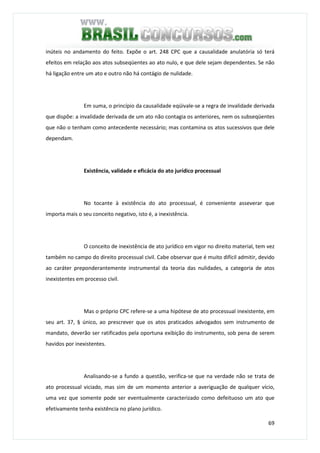 69
inúteis no andamento do feito. Expõe o art. 248 CPC que a causalidade anulatória só terá
efeitos em relação aos atos subseqüentes ao ato nulo, e que dele sejam dependentes. Se não
há ligação entre um ato e outro não há contágio de nulidade.
Em suma, o princípio da causalidade eqüivale-se a regra de invalidade derivada
que dispõe: a invalidade derivada de um ato não contagia os anteriores, nem os subseqüentes
que não o tenham como antecedente necessário; mas contamina os atos sucessivos que dele
dependam.
Existência, validade e eficácia do ato jurídico processual
No tocante à existência do ato processual, é conveniente asseverar que
importa mais o seu conceito negativo, isto é, a inexistência.
O conceito de inexistência de ato jurídico em vigor no direito material, tem vez
também no campo do direito processual civil. Cabe observar que é muito difícil admitir, devido
ao caráter preponderantemente instrumental da teoria das nulidades, a categoria de atos
inexistentes em processo civil.
Mas o próprio CPC refere-se a uma hipótese de ato processual inexistente, em
seu art. 37, § único, ao prescrever que os atos praticados advogados sem instrumento de
mandato, deverão ser ratificados pela oportuna exibição do instrumento, sob pena de serem
havidos por inexistentes.
Analisando-se a fundo a questão, verifica-se que na verdade não se trata de
ato processual viciado, mas sim de um momento anterior a averiguação de qualquer vício,
uma vez que somente pode ser eventualmente caracterizado como defeituoso um ato que
efetivamente tenha existência no plano jurídico.
 