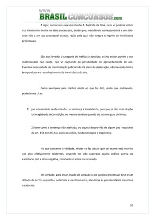 70
A rigor, como bem assevera Ovídio A. Baptista da Silva, nem se poderia incluir
ato inexistente dentre os atos processuais, desde que, inexistência corresponderia a um não-
atoe não a um ato processual viciado, razão pela qual não integra o regime de invalidades
processuais.
São atos levados à categoria de ineficácia absoluta; o fato existe, porém o ato
materializado não existe, não se cogitando da possibilidade de aproveitamento do ato.
Eventual necessidade de manifestação judicial não irá além da declaração, não havendo limite
temporal para o reconhecimento da inexistência do ato.
Como exemplos para melhor aludir ao que foi dito, ainda que esdrúxulos,
poderíamos citar:
1) juiz aposentado sentenciando - a sentença é inexistente, pois que já não mais dispõe
tal magistrado de jurisdição, no mesmo sentido quando do juiz em gozo de férias;
2) bem como a sentença não assinada, ou aquela desprovida de algum dos requisitos
do art. 458 do CPC, tais como relatório, fundamentação e dispositivo.
No que concerne à validade, mister se faz aduzir que tal exame está restrito
aos atos efetivamente existentes, devendo ter sido superada aquela análise acerca da
existência, sob a ótica negativa, consoante o acima mencionado.
Em verdade, para estar eivado de validade o ato jurídico processual deve estar
dotado de certos requisitos, auferidos especificamente, atendidas as peculiaridades inerentes
a cada ato.
 