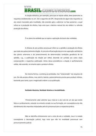 71
A citação editalícia, por exemplo, para que se repute válida, deve preencher os
requisitos estabelecidos no art. 232 e seguintes do CPC. Desprovido de algum dos requisitos os
ato estará maculado pela invalidade, não estando apto a adentrar na fase posterior, a qual
refere-se à produção de efeitos, haja vista que o destino natural do ato válido é a referida
produção de efeitos.
É no plano da validade que se opera a aplicação da teoria das nulidades.
A eficácia do ato jurídico processual refere-se a aptidão à produção de efeitos
que todo ato potencialmente dispõe. A concreta eficacização decorre da superação satisfatória
dos planos anteriores e do preenchimento de determinadas condições geradoras de tal
aptidão, v.g., a publicação da citação por edital, devendo ser juntada aos autos cópia
comprovando a respectiva publicação. Antes dessa providência a citação é perfeitamente
válida, não estando, no entanto apta a produzir efeitos.
Da mesma forma, a sentença já prolatada, mas "estacionada" nos arquivos do
juiz. Ela não produz efeitos, mas está lá, latente, potencialmente pronta para produzir efeitos,
bastando para tanto, que o magistrado ordene a sua publicação.
Nulidade Absoluta, Nulidade Relativa e Anulabilidade.
Primeiramente cabe salientar que, trata-se o ato nulo de um ato que existe
fática e jurídicamente, estando no entanto viciado na sua formação, em conseqüência do não
atendimento dos requisitos estipulados pela lei processual para a respectiva prática.
Não se identifica diretamente com o vício do ato a nulidade, mas é o estado
conseqüente à decretação judicial, haja vista que não há invalidade processual sem
pronunciamento judicial.
 