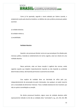 72
Como já foi apontado, segundo a teoria adotada por Galeno Lacerda, e
amplamente aceita pela doutrina brasileira, os defeitos dos atos jurídicos processuais podem
acarretar:
a) nulidade absoluta;
b) nulidade relativa e;
c) anulabilidade.
Nulidade Absoluta
Quando o ato processual ofender norma em que prevaleçam fins ditados pelo
interesse público, tratando-se evidentemente de norma cogente, estar-se-á diante de uma
nulidade absoluta.
Nesse particular, cabe um breve menção à cogência das normas, sendo
cogentes aqueles que dispõem imperativamente impondo ou não impondo ou proibindo
determinada conduta, não havendo permissivos à autonomia da vontade.
Essa espécie de nulidade deve ser decretada de ofício pelo juiz,
independentemente de provocação da parte interessada, mas qualquer um pode invocá-la
sem a necessidade de demonstrar interesse. Trata a nulidade absoluta de vício insanável, que
não se sujeita à convalidação ou sanação.
No direito processual brasileiro, alguns casos de nulidade absoluta estão
expressamente indicado na lei( são as nulidades ditas "cominadas"), v.g., arts. 84, 214, 485
 