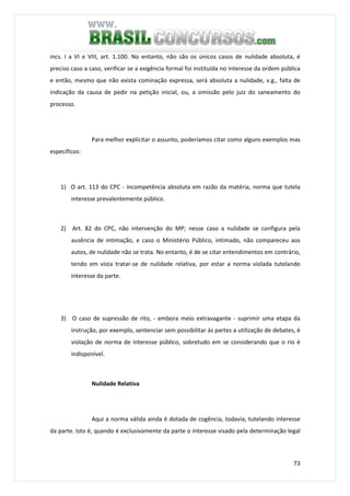 73
incs. I a VI e VIII, art. 1.100. No entanto, não são os únicos casos de nulidade absoluta, é
preciso caso a caso, verificar se a exigência formal foi instituída no interesse da ordem pública
e então, mesmo que não exista cominação expressa, será absoluta a nulidade, v.g., falta de
indicação da causa de pedir na petição inicial, ou, a omissão pelo juiz do saneamento do
processo.
Para melhor explicitar o assunto, poderíamos citar como alguns exemplos mas
específicos:
1) O art. 113 do CPC - incompetência absoluta em razão da matéria, norma que tutela
interesse prevalentemente público.
2) Art. 82 do CPC, não intervenção do MP; nesse caso a nulidade se configura pela
ausência de intimação, e caso o Ministério Público, intimado, não compareceu aos
autos, de nulidade não se trata. No entanto, é de se citar entendimentos em contrário,
tendo em vista tratar-se de nulidade relativa, por estar a norma violada tutelando
interesse da parte.
3) O caso de supressão de rito, - embora meio extravagante - suprimir uma etapa da
instrução, por exemplo, sentenciar sem possibilitar às partes a utilização de debates, é
violação de norma de interesse público, sobretudo em se considerando que o rio é
indisponível.
Nulidade Relativa
Aqui a norma válida ainda é dotada de cogência, todavia, tutelando interesse
da parte. Isto é, quando é exclusivamente da parte o interesse visado pela determinação legal
 