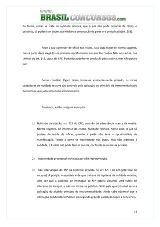 74
da forma, então se trata de nulidade relativa, que o juiz não pode decretar de ofício, e
portanto, só poderá ser decretada mediante provocação da parte ora prejudicada(art. 251).
Pode o juiz conhecer de ofício tais vícios, haja vista tratar-se norma cogente,
mas a parte deve alegá-los na primeira oportunidade em que lhe couber falar nos autos, nos
termos do art. 245, caput do CPC. Portanto pode haver preclusão para a parte, mas não para o
juiz.
Como corolário lógico desse interesse eminentemente privado, os vícios
causadores de nulidade relativa são sanáveis pela aplicação do princípio da instrumentalidade
das formas, que já foi abordado anteriormente.
Passamos, então, a alguns exemplos:
1) Nulidade da citação, art. 225 do CPC, omissão de advertência acerca da revelia.
Norma cogente, de interesse do citado. Nulidade relativa. Nesse caso, o juiz só
poderá declará-la de ofício, quando a parte não teve a oportunidade de
manifestação. Tendo a parte se manifestado nos autos, mas não argüindo a
nulidade, o Estado não pode fazê-lo por ela, por tratar-se interesse privado.
2) Ilegitimidade processual motivada por não representação.
3) Não intervenção do MP na hipótese prevista no art 82, I do CPC(interesse de
incapaz). A posição majoritária é de que trata-se de hipótese de nulidade relativa,
uma vez que a ausência de intimação ao MP estaria violando uma tutela de
interesse de incapaz, e não um interesse público, razão pela qual possível seria a
aplicação do aludido princípio da instrumentalidade. Ainda cabe observar que a
intimação do Ministério Público em segundo grau de jurisdição supre a deficiência.
 