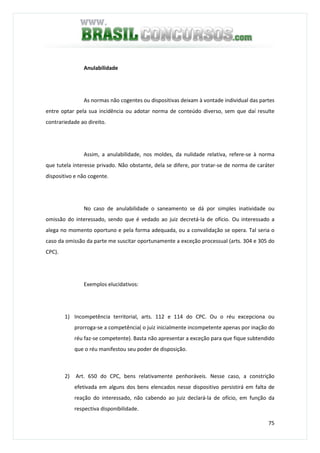 75
Anulabilidade
As normas não cogentes ou dispositivas deixam à vontade individual das partes
entre optar pela sua incidência ou adotar norma de conteúdo diverso, sem que daí resulte
contrariedade ao direito.
Assim, a anulabilidade, nos moldes, da nulidade relativa, refere-se à norma
que tutela interesse privado. Não obstante, dela se difere, por tratar-se de norma de caráter
dispositivo e não cogente.
No caso de anulabilidade o saneamento se dá por simples inatividade ou
omissão do interessado, sendo que é vedado ao juiz decretá-la de ofício. Ou interessado a
alega no momento oportuno e pela forma adequada, ou a convalidação se opera. Tal seria o
caso da omissão da parte me suscitar oportunamente a exceção processual (arts. 304 e 305 do
CPC).
Exemplos elucidativos:
1) Incompetência territorial, arts. 112 e 114 do CPC. Ou o réu excepciona ou
prorroga-se a competência( o juiz inicialmente incompetente apenas por inação do
réu faz-se competente). Basta não apresentar a exceção para que fique subtendido
que o réu manifestou seu poder de disposição.
2) Art. 650 do CPC, bens relativamente penhoráveis. Nesse caso, a constrição
efetivada em alguns dos bens elencados nesse dispositivo persistirá em falta de
reação do interessado, não cabendo ao juiz declará-la de ofício, em função da
respectiva disponibilidade.
 