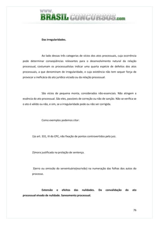 76
Das irregularidades.
Ao lado dessas três categorias de vícios dos atos processuais, cuja ocorrência
pode determinar conseqüências relevantes para o desenvolvimento natural da relação
processual, costumam os processualistas indicar uma quarta espécie de defeitos dos atos
processuais, a que denominam de irregularidade, e cuja existência não tem sequer força de
provocar a ineficácia do ato jurídico viciado ou da relação processual.
São vícios de pequena monta, considerados não-essenciais. Não atingem a
essência do ato processual. São eles, passíveis de correção ou não de sanção. Não se verifica se
o ato é válido ou não, e sim, se a irregularidade pode ou não ser corrigida.
Como exemplos podemos citar:
1)o art. 331, III do CPC, não fixação de pontos controvertidos pelo juiz.
2)mora justificada na prolação de sentença.
3)erro ou omissão do serventuário(escrivão) na numeração das folhas dos autos do
processo.
Extensão e efeitos das nulidades. Da convalidação do ato
processual eivado de nulidade. Saneamento processual.
 