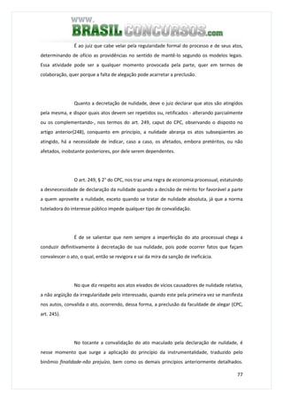 77
É ao juiz que cabe velar pela regularidade formal do processo e de seus atos,
determinando de ofício as providências no sentido de mantê-lo segundo os modelos legais.
Essa atividade pode ser a qualquer momento provocada pela parte, quer em termos de
colaboração, quer porque a falta de alegação pode acarretar a preclusão.
Quanto a decretação de nulidade, deve o juiz declarar que atos são atingidos
pela mesma, e dispor quais atos devem ser repetidos ou, retificados - alterando parcialmente
ou os complementando-, nos termos do art. 249, caput do CPC, observando o disposto no
artigo anterior(248), conquanto em princípio, a nulidade abranja os atos subseqüentes ao
atingido, há a necessidade de indicar, caso a caso, os afetados, embora pretéritos, ou não
afetados, inobstante posteriores, por dele serem dependentes.
O art. 249, § 2° do CPC, nos traz uma regra de economia processual, estatuindo
a desnecessidade de declaração da nulidade quando a decisão de mérito for favorável a parte
a quem aproveite a nulidade, exceto quando se tratar de nulidade absoluta, já que a norma
tuteladora do interesse público impede qualquer tipo de convalidação.
É de se salientar que nem sempre a imperfeição do ato processual chega a
conduzir definitivamente à decretação de sua nulidade, pois pode ocorrer fatos que façam
convalescer o ato, o qual, então se revigora e sai da mira da sanção de ineficácia.
No que diz respeito aos atos eivados de vícios causadores de nulidade relativa,
a não argüição da irregularidade pelo interessado, quando este pela primeira vez se manifesta
nos autos, convalida o ato, ocorrendo, dessa forma, a preclusão da faculdade de alegar (CPC,
art. 245).
No tocante a convalidação do ato maculado pela declaração de nulidade, é
nesse momento que surge a aplicação do princípio da instrumentalidade, traduzido pelo
binômio finalidade-não prejuízo, bem como os demais princípios anteriormente detalhados.
 