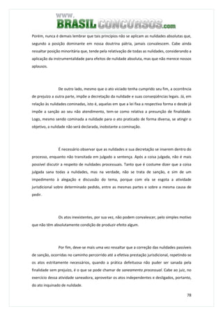78
Porém, nunca é demais lembrar que tais princípios não se aplicam as nulidades absolutas que,
segundo a posição dominante em nossa doutrina pátria, jamais convalescem. Cabe ainda
ressaltar posição minoritária que, tende pela relativação de todas as nulidades, considerando a
aplicação da instrumentalidade para efeitos de nulidade absoluta, mas que não merece nossos
aplausos.
De outro lado, mesmo que o ato viciado tenha cumprido seu fim, a ocorrência
de prejuízo a outra parte, impõe a decretação da nulidade e suas conseqüências legais. Já, em
relação às nulidades cominadas, isto é, aquelas em que a lei fixa a respectiva forma e desde já
impõe a sanção ao seu não atendimento, tem-se como relativa a presunção de finalidade.
Logo, mesmo sendo cominada a nulidade para o ato praticado de forma diversa, se atingir o
objetivo, a nulidade não será declarada, inobstante a cominação.
É necessário observar que as nulidades e sua decretação se inserem dentro do
processo, enquanto não transitada em julgado a sentença. Após a coisa julgada, não é mais
possível discutir a respeito de nulidades processuais. Tanto que é costume dizer que a coisa
julgada sana todas a nulidades, mas na verdade, não se trata de sanção, e sim de um
impedimento à alegação e discussão do tema, porque com ela se esgota a atividade
jurisdicional sobre determinado pedido, entre as mesmas partes e sobre a mesma causa de
pedir.
Os atos inexistentes, por sua vez, não podem convalescer, pelo simples motivo
que não têm absolutamente condição de produzir efeito algum.
Por fim, deve-se mais uma vez ressaltar que a correção das nulidades passíveis
de sanção, ocorridas no caminho percorrido até a efetiva prestação jurisdicional, repetindo-se
os atos estritamente necessários, quando a prática defeituosa não puder ser sanada pela
finalidade sem prejuízo, é o que se pode chamar de saneamento processual. Cabe ao juiz, no
exercício dessa atividade saneadora, aproveitar os atos independentes e desligados, portanto,
do ato inquinado de nulidade.
 