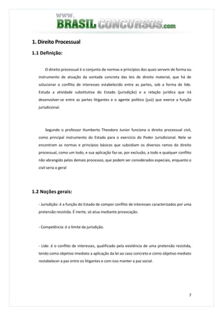 7
1. Direito Processual
1.1 Definição:
O direito processual é o conjunto de normas e princípios dos quais servem de forma ou
instrumento de atuação da vontade concreta das leis de direito material, que há de
solucionar o conflito de interesses estabelecido entre as partes, sob a forma de lide.
Estuda a atividade substitutiva do Estado (jurisdição) e a relação jurídica que irá
desenvolver-se entre as partes litigantes e o agente político (juiz) que exerce a função
jurisdicional.
Segundo o professor Humberto Theodoro Junior funciona o direito processual civil,
como principal instrumento do Estado para o exercício do Poder Jurisdicional. Nele se
encontram as normas e princípios básicos que subsidiam os diversos ramos do direito
processual, como um todo, e sua aplicação faz-se, por exclusão, a todo e qualquer conflito
não abrangido pelos demais processos, que podem ser considerados especiais, enquanto o
civil seria o geral
1.2 Noções gerais:
- Jurisdição: é a função do Estado de compor conflito de interesses caracterizados por uma
pretensão resistida. É inerte, só atua mediante provocação.
- Competência: é o limite da jurisdição.
- Lide: é o conflito de interesses, qualificado pela existência de uma pretensão resistida,
tendo como objetivo imediato a aplicação da lei ao caso concreto e como objetivo mediato
restabelecer a paz entre os litigantes e com isso manter a paz social.
 