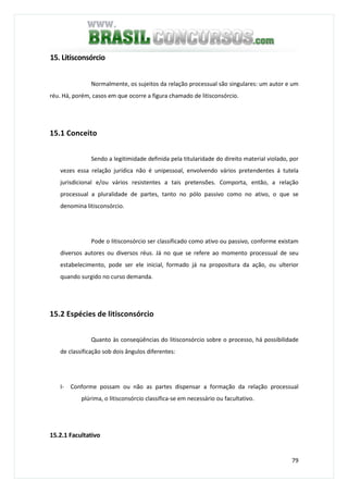 79
15. Litisconsórcio
Normalmente, os sujeitos da relação processual são singulares: um autor e um
réu. Há, porém, casos em que ocorre a figura chamado de litisconsórcio.
15.1 Conceito
Sendo a legitimidade definida pela titularidade do direito material violado, por
vezes essa relação jurídica não é unipessoal, envolvendo vários pretendentes á tutela
jurisdicional e/ou vários resistentes a tais pretensões. Comporta, então, a relação
processual a pluralidade de partes, tanto no pólo passivo como no ativo, o que se
denomina litisconsórcio.
Pode o litisconsórcio ser classificado como ativo ou passivo, conforme existam
diversos autores ou diversos réus. Já no que se refere ao momento processual de seu
estabelecimento, pode ser ele inicial, formado já na propositura da ação, ou ulterior
quando surgido no curso demanda.
15.2 Espécies de litisconsórcio
Quanto às conseqüências do litisconsórcio sobre o processo, há possibilidade
de classificação sob dois ângulos diferentes:
I- Conforme possam ou não as partes dispensar a formação da relação processual
plúrima, o litisconsórcio classifica-se em necessário ou facultativo.
15.2.1 Facultativo
 