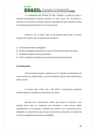 80
É o estabelecido pela vontade do autor, mediante a escolha de ajuizar a
demanda acompanhado de demais co-autores ou contra vários réus. Tal instituto é
corolário do da economia processual, evitando a pluralidade de ações individuais através
de cumulação das partes litigantes em um único processo.
Conforme o art. 46 caput, “duas ou mais pessoas podem litigar, no mesmo
processo, em conjunto, ativa ou passivamente, quando há:
a) Comunhão de direitos ou obrigações;
b) Direitos ou obrigações derivados de um mesmo fundamento de fato ou de direito;
c) Conexão pelo objeto ou pela causa de pedir;
d) Ocorrer afinidade de questões por um ponto comum de fato ou de direito.
15.2.2 Necessário
Há litisconsórcio necessário, segundo o art. 47, “quando, por disposição de lei
ou pela natureza da relação jurídica, o juiz tiver de decidir a lide de modo uniforme para
todas as partes”.
O conceito legal é falho, pois o CPC definiu o litisconsórcio necessários
conforme apenas as características do litisconsórcio unitário.
Acontece que o litisconsórcio unitário nem sempre é necessário, como
exemplo temos casos de condôminos que reivindicam a coisa comum, agindo
separadamente ou em conjunto o resultado será uniforme, mas o litisconsórcio não é
obrigatório. Por outro lado, há casos em que o litisconsórcio é necessário e o resultado da
causa não é obrigatória a mesma para cada litigante.
 