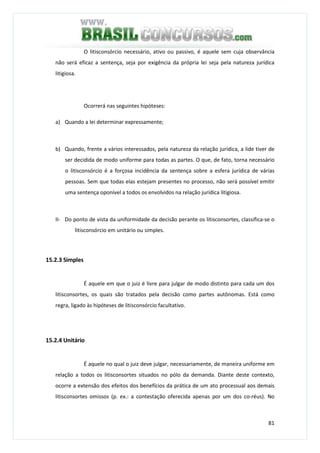 81
O litisconsórcio necessário, ativo ou passivo, é aquele sem cuja observância
não será eficaz a sentença, seja por exigência da própria lei seja pela natureza jurídica
litigiosa.
Ocorrerá nas seguintes hipóteses:
a) Quando a lei determinar expressamente;
b) Quando, frente a vários interessados, pela natureza da relação jurídica, a lide tiver de
ser decidida de modo uniforme para todas as partes. O que, de fato, torna necessário
o litisconsórcio é a forçosa incidência da sentença sobre a esfera jurídica de várias
pessoas. Sem que todas elas estejam presentes no processo, não será possível emitir
uma sentença oponível a todos os envolvidos na relação jurídica litigiosa.
II- Do ponto de vista da uniformidade da decisão perante os litisconsortes, classifica-se o
litisconsórcio em unitário ou simples.
15.2.3 Simples
É aquele em que o juiz é livre para julgar de modo distinto para cada um dos
litisconsortes, os quais são tratados pela decisão como partes autônomas. Está como
regra, ligado às hipóteses de litisconsórcio facultativo.
15.2.4 Unitário
É aquele no qual o juiz deve julgar, necessariamente, de maneira uniforme em
relação a todos os litisconsortes situados no pólo da demanda. Diante deste contexto,
ocorre a extensão dos efeitos dos benefícios da prática de um ato processual aos demais
litisconsortes omissos (p. ex.: a contestação oferecida apenas por um dos co-réus). No
 