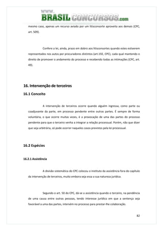 82
mesmo caso, apenas um recurso aviado por um litisconsorte aproveita aos demais (CPC,
art. 509).
Confere a lei, ainda, prazo em dobro aos litisconsortes quando estes estiverem
representados nos autos por procuradores distintos (art.192, CPC), cada qual mantendo o
direito de promover o andamento do processo e recebendo todas as intimações (CPC, art.
49).
16. Intervenção de terceiros
16.1 Conceito
A intervenção de terceiros ocorre quando alguém ingressa, como parte ou
coadjuvante da parte, em processo pendente entre outras partes. É sempre de forma
voluntária, o que ocorre muitas vezes, é a provocação de uma das partes do processo
pendente para que o terceiro venha a integrar a relação processual. Porém, não que dizer
que seja arbitrária, só pode ocorrer naqueles casos previstos pela lei processual.
16.2 Espécies
16.2.1 Assistência
A divisão sistemática do CPC colocou o instituto da assistência fora do capítulo
da intervenção de terceiros, muito embora seja essa a sua natureza jurídica.
Segundo o art. 50 do CPC, dá-se a assistência quando o terceiro, na pendência
de uma causa entre outras pessoas, tendo interesse jurídico em que a sentença seja
favorável a uma das partes, intervém no processo para prestar-lhe colaboração.
 