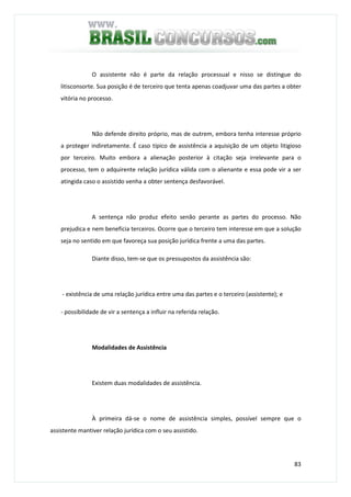 83
O assistente não é parte da relação processual e nisso se distingue do
litisconsorte. Sua posição é de terceiro que tenta apenas coadjuvar uma das partes a obter
vitória no processo.
Não defende direito próprio, mas de outrem, embora tenha interesse próprio
a proteger indiretamente. É caso típico de assistência a aquisição de um objeto litigioso
por terceiro. Muito embora a alienação posterior à citação seja irrelevante para o
processo, tem o adquirente relação jurídica válida com o alienante e essa pode vir a ser
atingida caso o assistido venha a obter sentença desfavorável.
A sentença não produz efeito senão perante as partes do processo. Não
prejudica e nem beneficia terceiros. Ocorre que o terceiro tem interesse em que a solução
seja no sentido em que favoreça sua posição jurídica frente a uma das partes.
Diante disso, tem-se que os pressupostos da assistência são:
- existência de uma relação jurídica entre uma das partes e o terceiro (assistente); e
- possibilidade de vir a sentença a influir na referida relação.
Modalidades de Assistência
Existem duas modalidades de assistência.
À primeira dá-se o nome de assistência simples, possível sempre que o
assistente mantiver relação jurídica com o seu assistido.
 