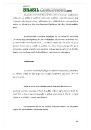 84
A segunda e denominada litisconsorcial e existirá sempre que a relação jurídica
embasadora do pedido de assistência existir entre assistente e adversário assistido (v.g.
herdeiro em ação ajuizada contra o espólio ou devedores solidários). Nesses casos o assistente
poderia ter sido parte no feito como litisconsorte facultativo, mas não o foi por opção do
autor.
A diferença entre o assistente simples (art. 50) e o considerado litisconsorte
(art. 54) é que aquele não pode assumir, em face do pedido, posição diversa do assistido; esse,
o assistente litisconsorcial pode fazê-lo. A assistência simples cessa nos casos em que o
processo termina com a vontade do assistido (art. 53); a litisconsorcial permite que o
interveniente prossiga para defender o seu direito, ainda que a parte originária haja desistido
da ação, reconhecido a procedência do pedido ou transacionado com a outra parte.
Procedimento
O assistente requererá por petição sua admissão no processo, justificando o
seu interesse jurídico, em todos os graus de jurisdição, recebendo o processo no estado em
que se encontra.
Ambas as partes serão ouvidas e qualquer delas poderá impugnar o O
assistência sem maior apreciação em torno do pedido, conforme a primeira parte do art. 51,
caput. Mas, se houver alguma impugnação, só poderá versar acerca da falta de interesse
jurídico do terceiro (art. 51, caput, segunda parte).
Da impugnação decorre um processo judicial em apenso, que não deverá
prejudicar e nem suspender o processo em apenso.
 