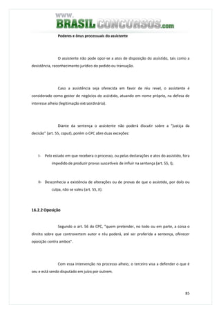 85
Poderes e ônus processuais do assistente
O assistente não pode opor-se a atos de disposição do assistido, tais como a
desistência, reconhecimento jurídico do pedido ou transação.
Caso a assistência seja oferecida em favor de réu revel, o assistente é
considerado como gestor de negócios do assistido, atuando em nome próprio, na defesa de
interesse alheio (legitimação extraordinária).
Diante da sentença o assistente não poderá discutir sobre a “justiça da
decisão” (art. 55, caput), porém o CPC abre duas exceções:
I- Pelo estado em que recebera o processo, ou pelas declarações e atos do assistido, fora
impedido de produzir provas suscetíveis de influir na sentença (art. 55, I);
II- Desconhecia a existência de alterações ou de provas de que o assistido, por dolo ou
culpa, não se valeu (art. 55, II).
16.2.2 Oposição
Segundo o art. 56 do CPC, “quem pretender, no todo ou em parte, a coisa o
direito sobre que controvertem autor e réu poderá, até ser proferida a sentença, oferecer
oposição contra ambos”.
Com essa intervenção no processo alheio, o terceiro visa a defender o que é
seu e está sendo disputado em juízo por outrem.
 