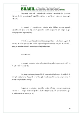 86
Necessário frisar que a oposição não comporta a ampliação dos elementos
objetivos da lide (causa de pedir e pedido), hipótese na qual deverá o opoente ajuizar ação
autônoma.
A oposição é procedimento adotado pelo Código, sempre autuada
separadamente (arts. 59 e 60), embora possa ter eficácia suspensiva com relação a ação
principal (art. 60, segunda parte).
O limite temporal de admissibilidade da oposição é o trânsito em julgado da
sentença da causa principal. Se, porém, o processo principal estiver em grau de recurso, a
oposição deverá se proposta perante o juízo de primeiro grau.
Procedimento
A oposição pode ocorrer sob a forma de intervenção no processo (art. 59), ou
de ação autônoma (art. 60).
Dá-se a primeira quando o pedido do opoente é ajuizado antes da audiência de
instrução e julgamento. A segunda se verifica após iniciada a audiência, mas sempre antes do
trânsito em julgado da sentença.
Registrada e autuada a oposição, sendo deferido o seu processamento,
proceder-se-á á citação dos opostos (autor e réu da ação principal), para que contestem a ação
no prazo comum de 15 dias (art. 57).
 