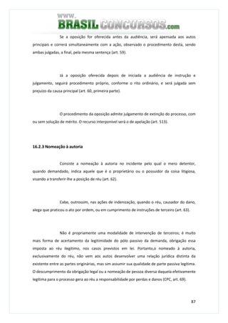 87
Se a oposição for oferecida antes da audiência, será apensada aos autos
principais e correrá simultaneamente com a ação, observado o procedimento desta, sendo
ambas julgadas, a final, pela mesma sentença (art. 59).
Já a oposição oferecida depois de iniciada a audiência de instrução e
julgamento, seguirá procedimento próprio, conforme o rito ordinário, e será julgada sem
prejuízo da causa principal (art. 60, primeira parte).
O procedimento da oposição admite julgamento de extinção do processo, com
ou sem solução de mérito. O recurso interponível será o de apelação (art. 513).
16.2.3 Nomeação à autoria
Consiste a nomeação à autoria no incidente pelo qual o mero detentor,
quando demandado, indica aquele que é o proprietário ou o possuidor da coisa litigiosa,
visando a transferir-lhe a posição de réu (art. 62).
Cabe, outrossim, nas ações de indenização, quando o réu, causador do dano,
alega que praticou o ato por ordem, ou em cumprimento de instruções de terceiro (art. 63).
Não é propriamente uma modalidade de intervenção de terceiros; é muito
mais forma de acertamento da legitimidade do pólo passivo da demanda, obrigação essa
imposta ao réu ilegítimo, nos casos previstos em lei. Portanto,o nomeado à autoria,
exclusivamente do réu, não vem aos autos desenvolver uma relação jurídica distinta da
existente entre as partes originárias, mas sim assumir sua qualidade de parte passiva legítima.
O descumprimento da obrigação legal ou a nomeação de pessoa diversa daquela efetivamente
legítima para o processo gera ao réu a responsabilidade por perdas e danos (CPC, art. 69).
 