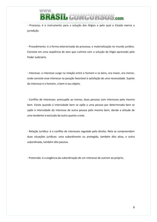 8
- Processo; é o instrumento para a solução dos litígios e pelo qual o Estado exerce a
jurisdição.
- Procedimento: é a forma exteriorizada do processo, e materialização no mundo jurídico.
Consiste em uma seqüência de atos que culmina com a solução do litígio apreciado pelo
Poder Judiciário.
- Interesse: o interesse surge na relação entre o homem e os bens, ora maior, ora menor,
onde consiste esse interesse na posição favorável à satisfação de uma necessidade. Sujeito
do interesse é o homem, o bem é seu objeto.
- Conflito de Interesses: pressupõe ao menos, duas pessoas com interesses pelo mesmo
bem. Existe quando à intensidade bem se opõe a uma pessoa por determinado bem se
opõe à intensidade do interesse de outra pessoa pelo mesmo bem, donde a atitude de
uma tendente à exclusão da outra quanto a este.
- Relação Jurídica: é o conflito de interesses regulado pelo direito. Nela se compreendem
duas situações jurídicas: uma subordinante ou protegida, também dita ativa, e outra
subordinada, também dita passiva.
- Pretensão: é a exigência da subordinação de um interesse de outrem ao próprio.
 