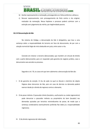 89
b) Aceitar expressamente a nomeação, prosseguindo-se o feito,conforme a alínea a;
c) Recusar expressamente, com prosseguimento do feito contra o réu original,
realizador da nomeação. Nessa hipótese o processo poderá culminar com a
extinção sem julgamento do mérito, por ilegitimidade passiva.
16.2.4 Denunciação da lide
No sistema do Código, a denunciação da lide é obrigatória, que leva a uma
sentença sobre a responsabilidade do terceiro em face do denunciante, de par com a
solução normal do litígio de início deduzido em juízo, entre autor e réu.
Consiste em chamar o terceiro (denunciado), que mantém um vínculo de direito
com a parte (denunciante), para vir responder pela garantia do negócio jurídico, caso o
denunciante saia vencido no processo.
Segundo o art. 70, os casos em que tem cabimento a denunciação da lide são:
I- O de garantia da evicção. O réu de ação na qual se discute o domínio do objeto
litigioso deve denunciar da lide, pois em caso de derrota na demanda poderá
exercer desde já o direito de regresso contra o alienante;
II- O da posse indireta. O possuidor direto (locatário, usufrutuário ou credor pignoratício)
pode denunciar o possuidor indireto ou proprietário do bem (locador) nas
demandas ajuizadas por terceiros reinvindicantes da posse, de modo que a
sentença condenatória eventualmente proferida fixe dede já a responsabilidade
regressiva;
III- O do direito regressivo de indenização.
 