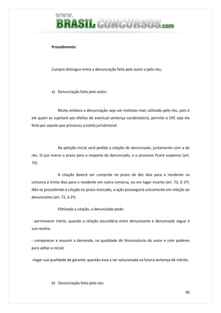 90
Procedimento
Cumpre distinguir entre a denunciação feita pelo autor e pelo réu;
a) Denunciação feita pelo autor:
Muito embora a denunciação seja um instituto mais utilizado pelo réu, pois é
ele quem se sujeitará aos efeitos de eventual sentença condenatória, permite o CPC seja ela
feita por aquele que provocou a tutela jurisdicional.
Na petição inicial será pedida a citação do denunciado, juntamente com a do
réu. O juiz marca o prazo para a resposta do denunciado, e o processo ficará suspenso (art.
72).
A citação deverá ser cumprida no prazo de dez dias para o residente na
comarca e trinta dias para o residente em outra comarca, ou em lugar incerto (art. 72, § 1º).
Não se procedendo à citação no prazo marcado, a ação prosseguirá unicamente em relação ao
denunciante (art. 72, § 2º).
Efetivada a citação, o denunciado pode:
- permanecer inerte, quando a relação secundária entre denunciante e denunciado segue à
sua revelia;
- comparecer e assumir a demanda, na qualidade de litisconsórcio do autor e com poderes
para aditar a inicial;
-negar sua qualidade de garante, questão essa a ser solucionada na futura sentença de mérito.
b) Denunciação feita pelo réu:
 